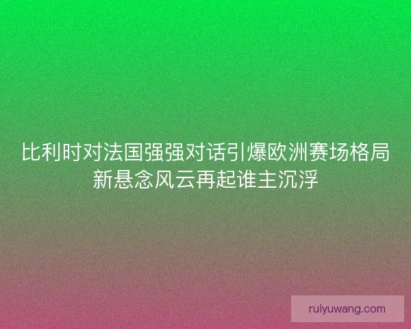 比利时对法国强强对话引爆欧洲赛场格局新悬念风云再起谁主沉浮
