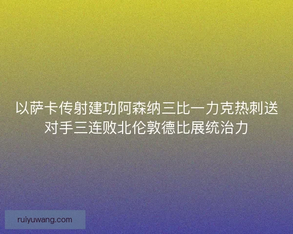 以萨卡传射建功阿森纳三比一力克热刺送对手三连败北伦敦德比展统治力