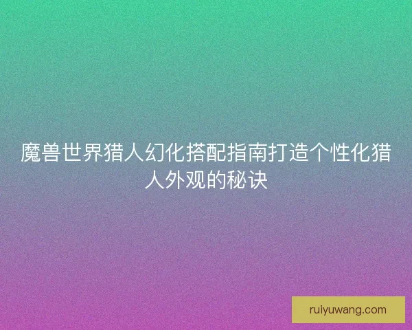 魔兽世界猎人幻化搭配指南打造个性化猎人外观的秘诀