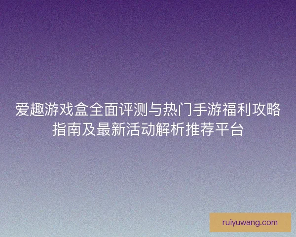 爱趣游戏盒全面评测与热门手游福利攻略指南及最新活动解析推荐平台
