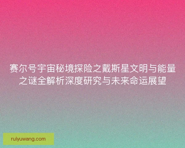 赛尔号宇宙秘境探险之戴斯星文明与能量之谜全解析深度研究与未来命运展望