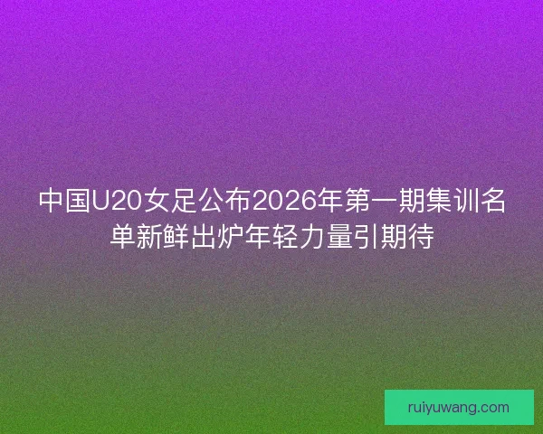 中国U20女足公布2026年第一期集训名单新鲜出炉年轻力量引期待