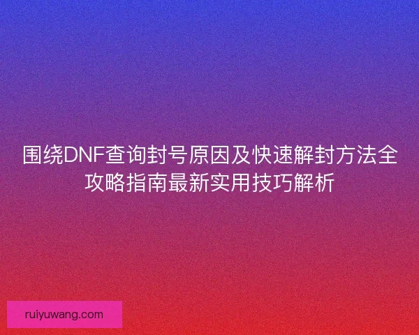 围绕DNF查询封号原因及快速解封方法全攻略指南最新实用技巧解析