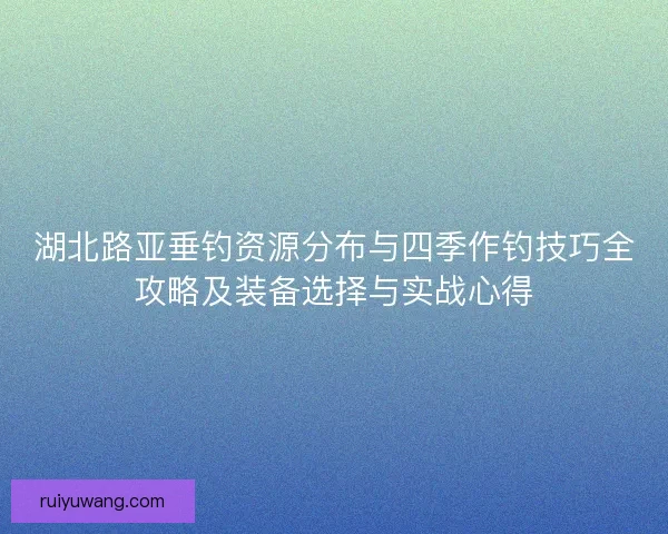湖北路亚垂钓资源分布与四季作钓技巧全攻略及装备选择与实战心得