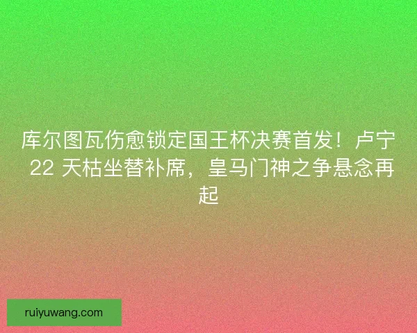 库尔图瓦伤愈锁定国王杯决赛首发！卢宁 22 天枯坐替补席，皇马门神之争悬念再起