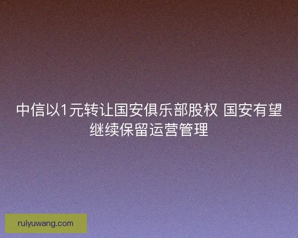 中信以1元转让国安俱乐部股权 国安有望继续保留运营管理