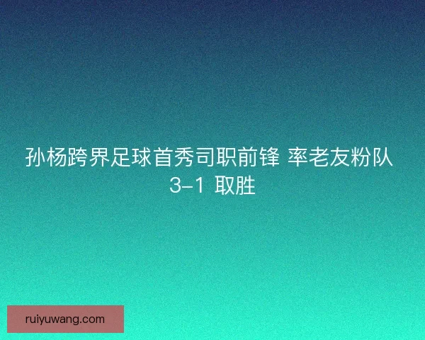 孙杨跨界足球首秀司职前锋 率老友粉队 3-1 取胜