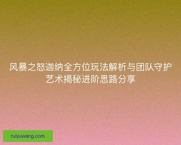 风暴之怒迦纳全方位玩法解析与团队守护艺术揭秘进阶思路分享