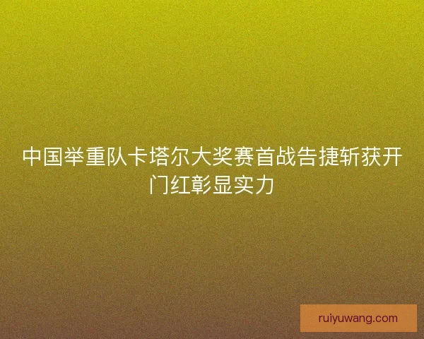 中国举重队卡塔尔大奖赛首战告捷斩获开门红彰显实力