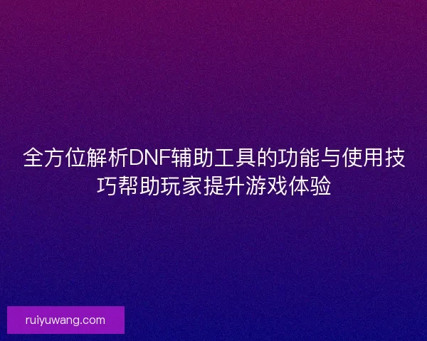 全方位解析DNF辅助工具的功能与使用技巧帮助玩家提升游戏体验