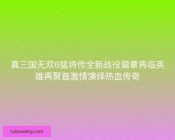 真三国无双6猛将传全新战役篇章再临英雄再聚首激情演绎热血传奇