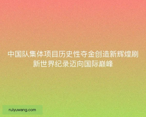 中国队集体项目历史性夺金创造新辉煌刷新世界纪录迈向国际巅峰