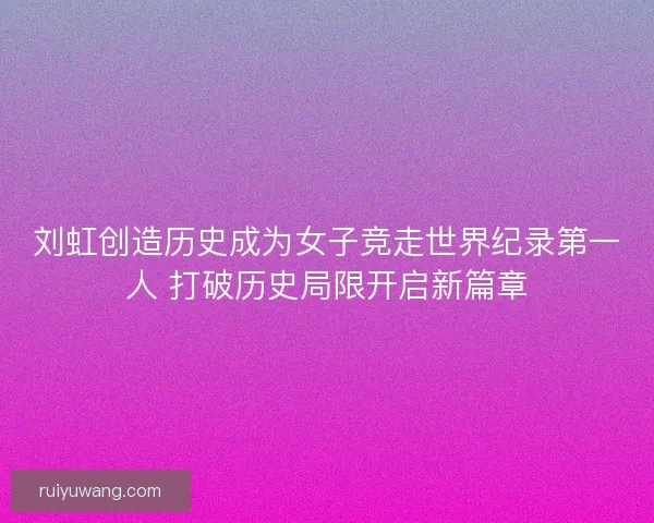 刘虹创造历史成为女子竞走世界纪录第一人 打破历史局限开启新篇章