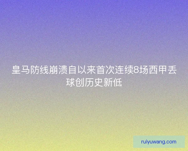 皇马防线崩溃自以来首次连续8场西甲丢球创历史新低